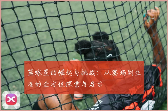 篮球星的崛起与挑战：从赛场到生活的全方位探索与启示