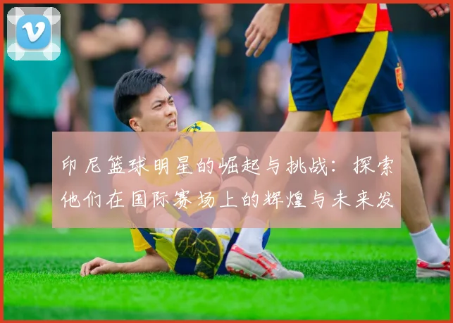 印尼篮球明星的崛起与挑战：探索他们在国际赛场上的辉煌与未来发展