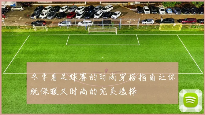 冬季看足球赛的时尚穿搭指南让你既保暖又时尚的完美选择