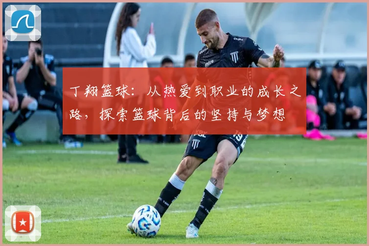 丁翔篮球：从热爱到职业的成长之路，探索篮球背后的坚持与梦想