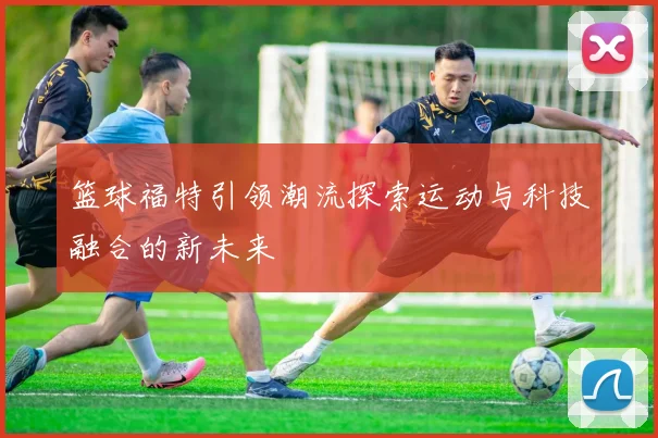篮球福特引领潮流探索运动与科技融合的新未来