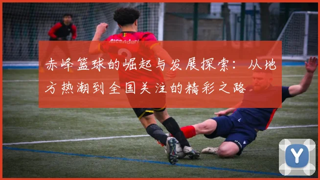 赤峰篮球的崛起与发展探索：从地方热潮到全国关注的精彩之路