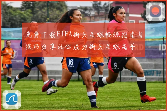 免费下载FIFA街头足球畅玩指南与技巧分享让你成为街头足球高手